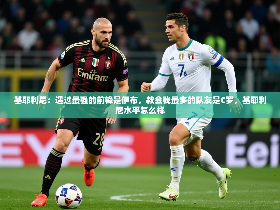 2025九游娱乐官网登录入口基耶利尼：遇过最强的前锋是伊布，教会我最多的队友是C罗，基耶利尼水平怎么样