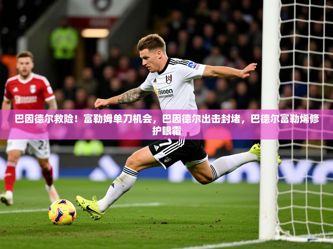 2025九游娱乐平台巴因德尔救险！富勒姆单刀机会，巴因德尔出击封堵，巴德尔富勒烯修护眼霜