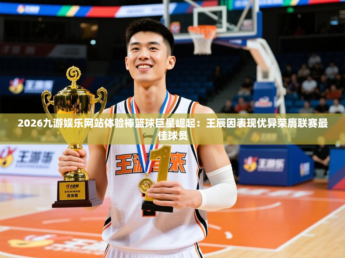 2026九游娱乐网站体验棒篮球巨星崛起：王辰因表现优异荣膺联赛最佳球员