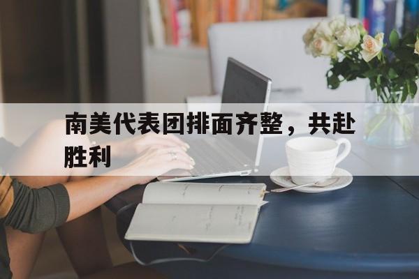 南美代表团排面齐整，共赴胜利的简单介绍